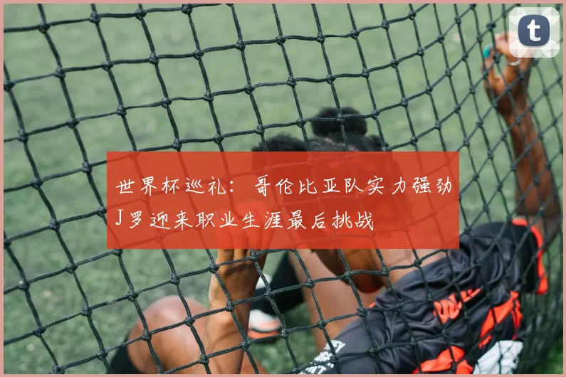 世界杯巡礼：哥伦比亚队实力强劲J罗迎来职业生涯最后挑战