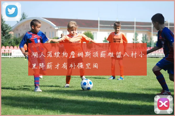 湖人若续约詹姆斯顶薪难留八村小里降薪才有补强空间