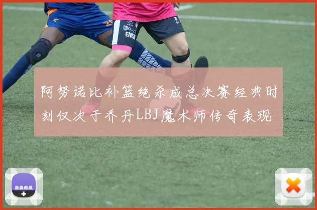 阿努诺比补篮绝杀成总决赛经典时刻仅次于乔丹LBJ魔术师传奇表现