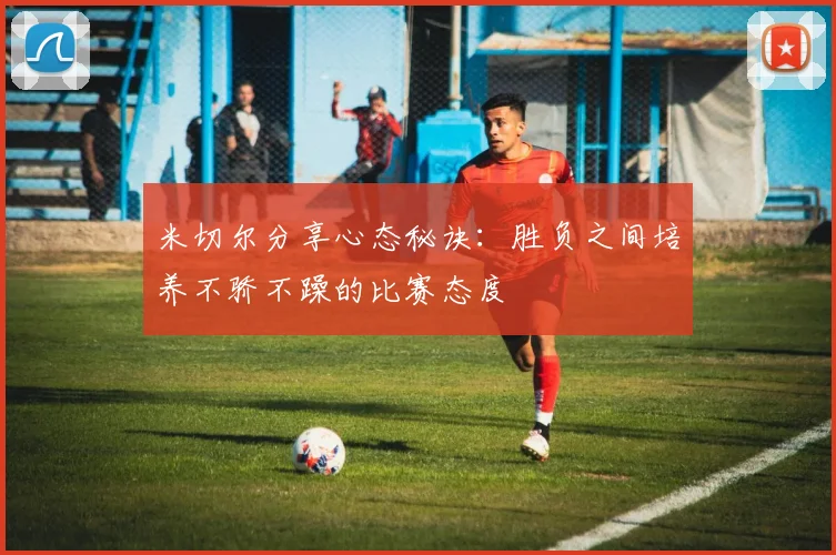 米切尔分享心态秘诀：胜负之间培养不骄不躁的比赛态度