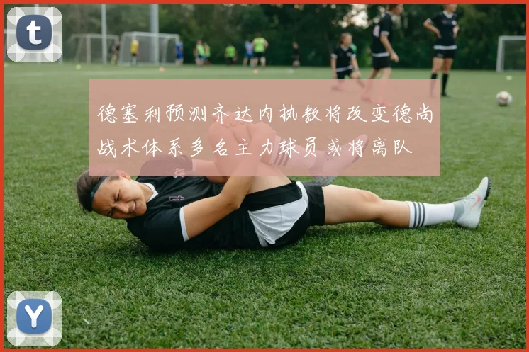 德塞利预测齐达内执教将改变德尚战术体系多名主力球员或将离队