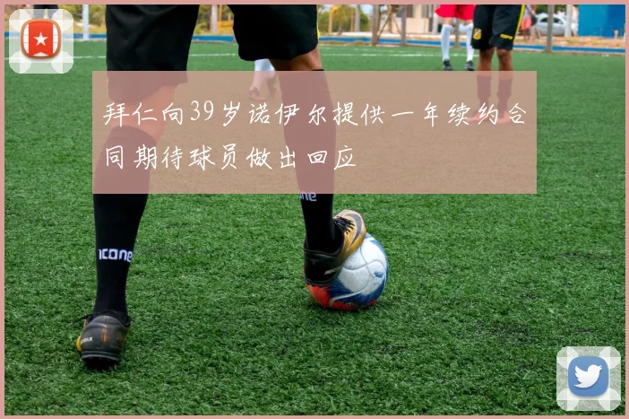 拜仁向39岁诺伊尔提供一年续约合同期待球员做出回应