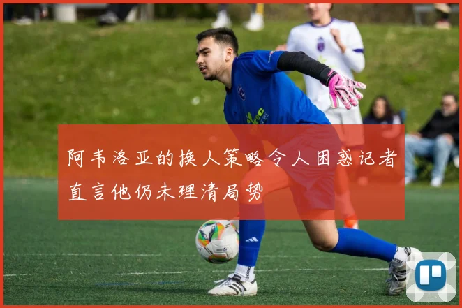 阿韦洛亚的换人策略令人困惑记者直言他仍未理清局势
