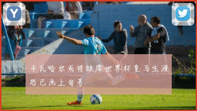 卡瓦哈尔或将缺席世界杯皇马生涯恐已画上句号
