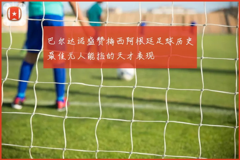 巴尔达诺盛赞梅西阿根廷足球历史最佳无人能挡的天才表现